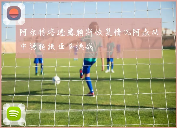 阿尔特塔透露赖斯恢复情况阿森纳中场轮换面临挑战