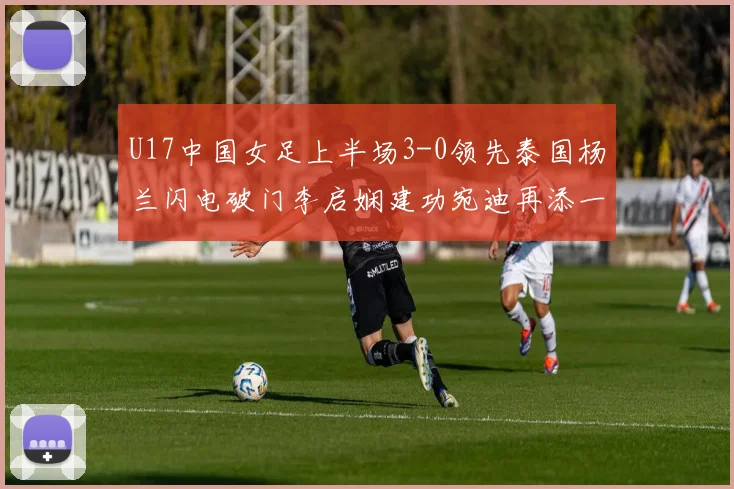 U17中国女足上半场3-0领先泰国杨兰闪电破门李启娴建功宛迪再添一分
