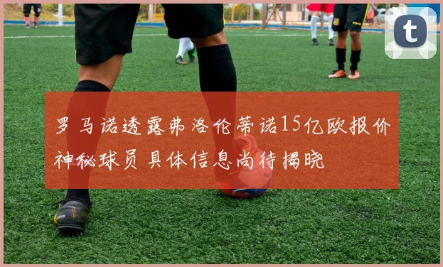 罗马诺透露弗洛伦蒂诺15亿欧报价神秘球员具体信息尚待揭晓