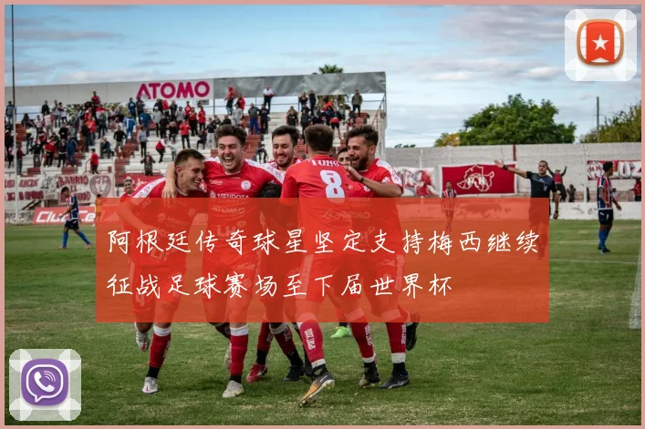 阿根廷传奇球星坚定支持梅西继续征战足球赛场至下届世界杯