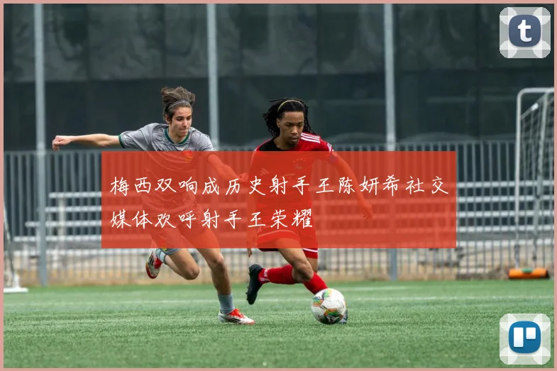 梅西双响成历史射手王陈妍希社交媒体欢呼射手王荣耀