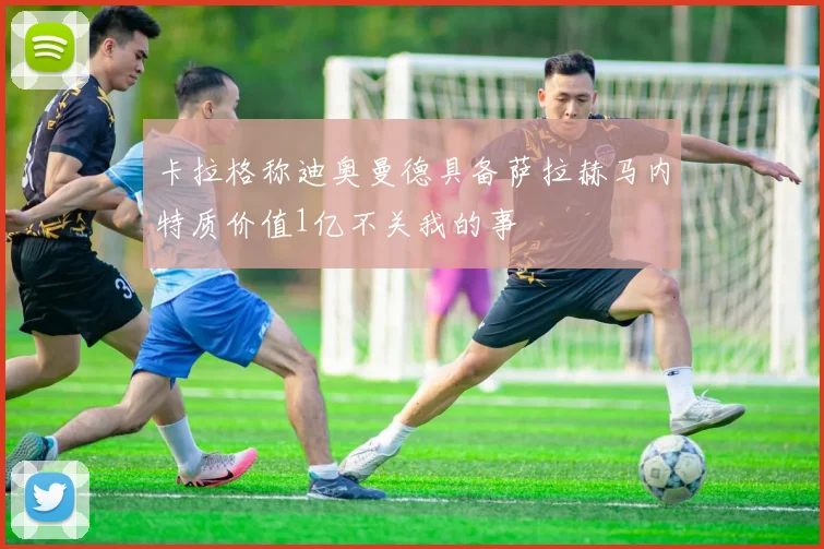 卡拉格称迪奥曼德具备萨拉赫马内特质价值1亿不关我的事