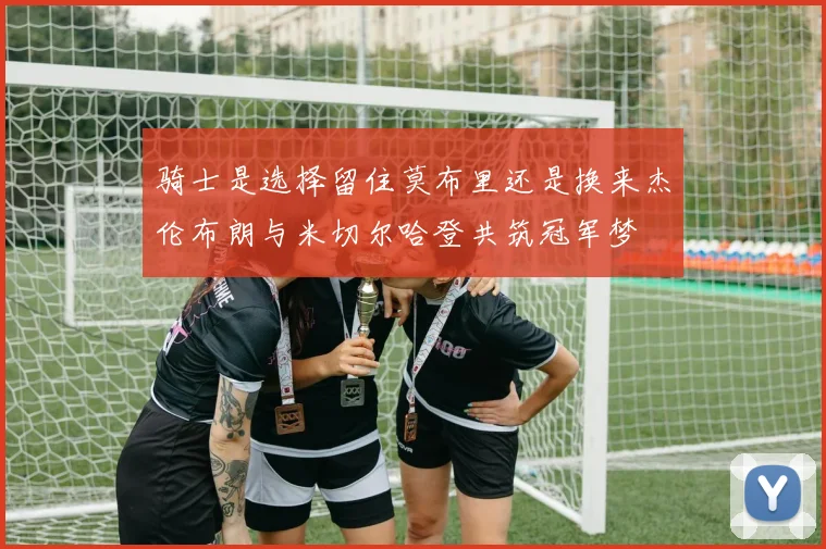 骑士是选择留住莫布里还是换来杰伦布朗与米切尔哈登共筑冠军梦