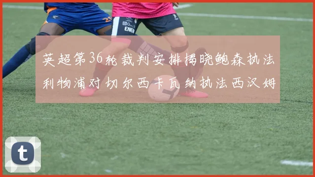 英超第36轮裁判安排揭晓鲍森执法利物浦对切尔西卡瓦纳执法西汉姆对阿森纳