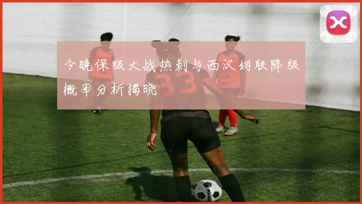今晚保级大战热刺与西汉姆联降级概率分析揭晓