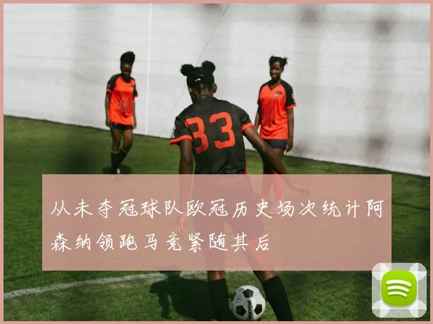 从未夺冠球队欧冠历史场次统计阿森纳领跑马竞紧随其后