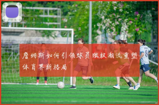 詹姆斯如何引领球员赋权潮流重塑体育界新格局