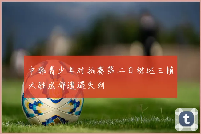 中韩青少年对抗赛第二日综述三镇大胜成都遭遇失利