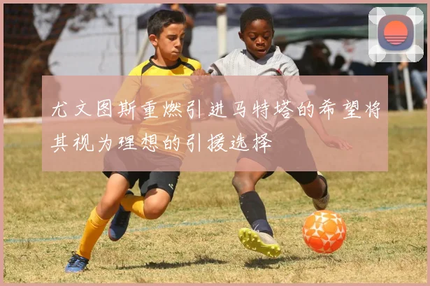 尤文图斯重燃引进马特塔的希望将其视为理想的引援选择
