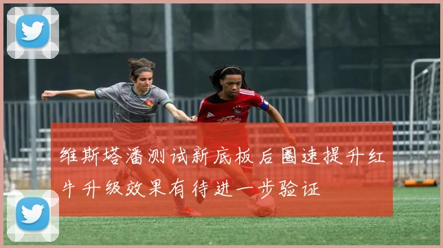 维斯塔潘测试新底板后圈速提升红牛升级效果有待进一步验证
