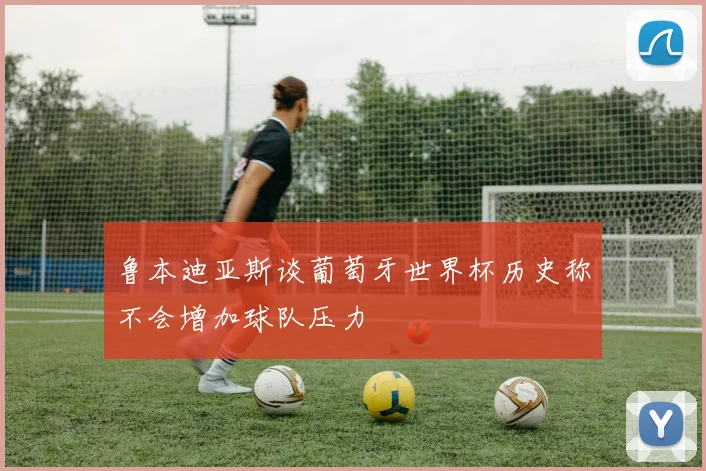 鲁本迪亚斯谈葡萄牙世界杯历史称不会增加球队压力