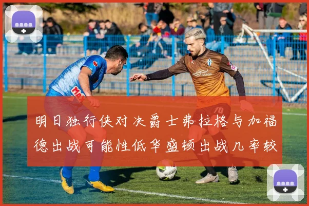 明日独行侠对决爵士弗拉格与加福德出战可能性低华盛顿出战几率较高