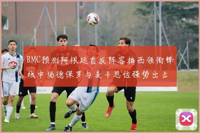 RMC预测阿根廷首发阵容梅西领衔锋线中场德保罗与麦卡恩佐强势出击